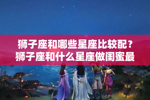 狮子座和哪些星座比较配？狮子座和什么星座做闺蜜最好