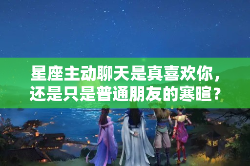 星座主动聊天是真喜欢你，还是只是普通朋友的寒暄？处女座爱聊天吗