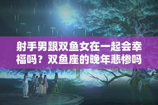 射手男跟双鱼女在一起会幸福吗？双鱼座的晚年悲惨吗女生