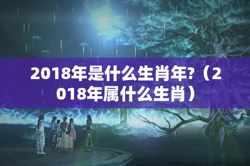 2018年是什么生肖年?（2018年属什么生肖）