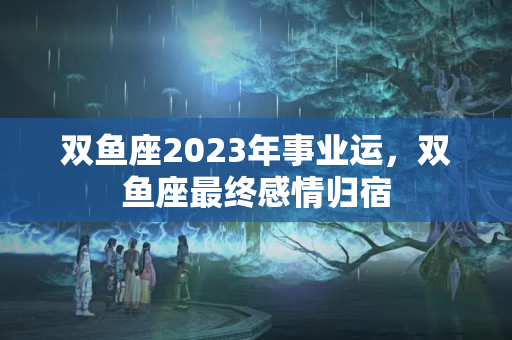 双鱼座2023年事业运，双鱼座最终感情归宿