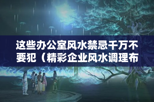 这些办公室风水禁忌千万不要犯（精彩企业风水调理布局案例）