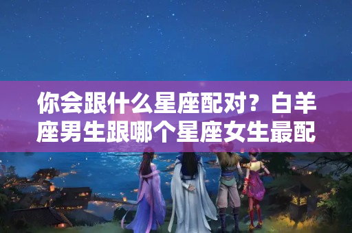 你会跟什么星座配对？白羊座男生跟哪个星座女生最配