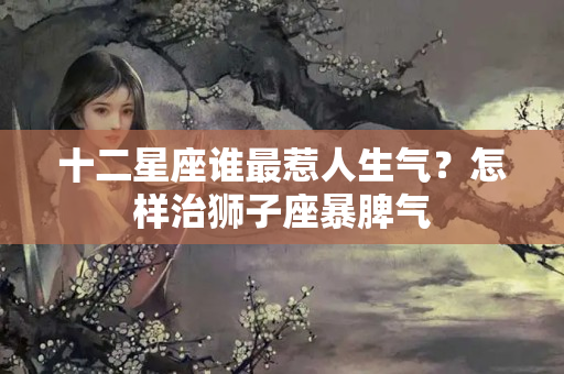 十二星座谁最惹人生气？怎样治狮子座暴脾气