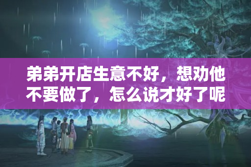 弟弟开店生意不好，想劝他不要做了，怎么说才好了呢？店里生意不好怎么说比较好听