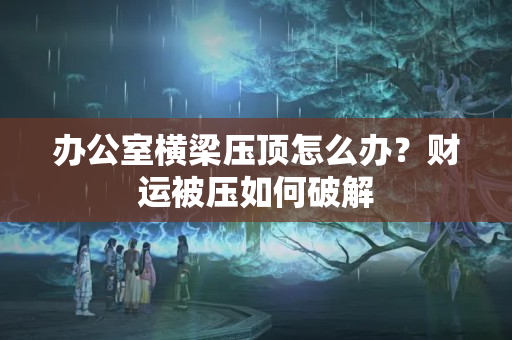 办公室横梁压顶怎么办？财运被压如何破解