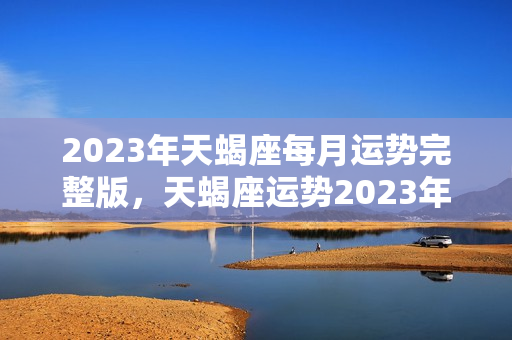 2023年天蝎座每月运势完整版，天蝎座运势2023年运势