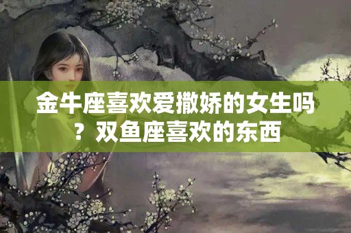 金牛座喜欢爱撒娇的女生吗？双鱼座喜欢的东西