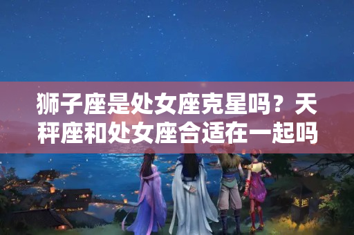 狮子座是处女座克星吗？天秤座和处女座合适在一起吗