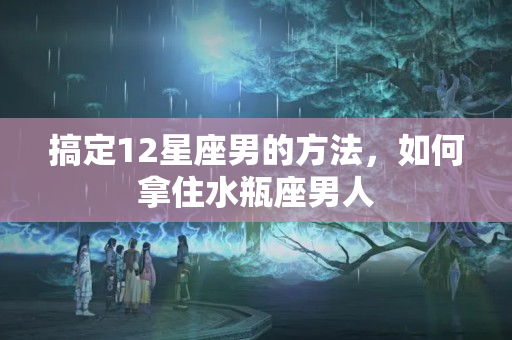 搞定12星座男的方法，如何拿住水瓶座男人