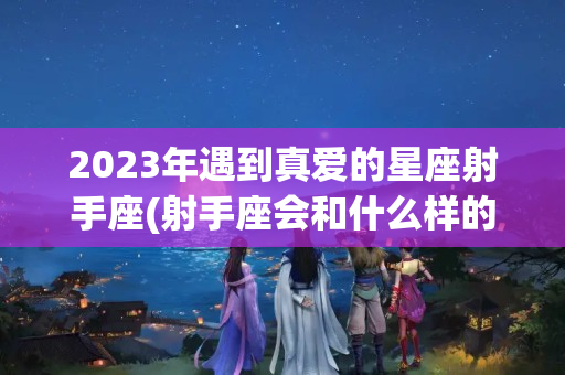 2023年遇到真爱的星座射手座(射手座会和什么样的人结婚)