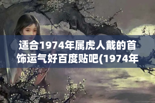 适合1974年属虎人戴的首饰运气好百度贴吧(1974年属虎男人戴什么招财)