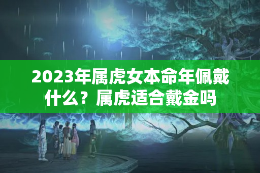 2023年属虎女本命年佩戴什么？属虎适合戴金吗