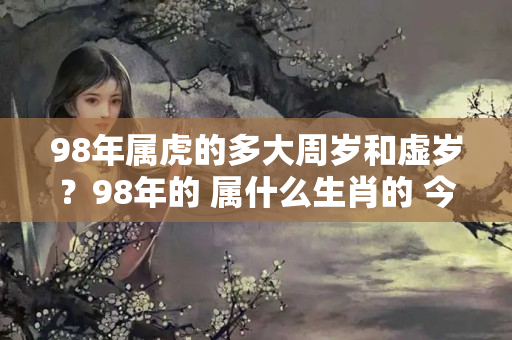 98年属虎的多大周岁和虚岁？98年的 属什么生肖的 今年多少岁