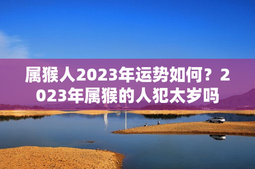 属猴人2023年运势如何？2023年属猴的人犯太岁吗