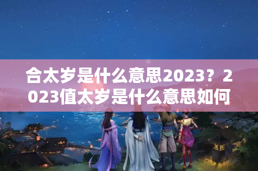 合太岁是什么意思2023？2023值太岁是什么意思如何化解