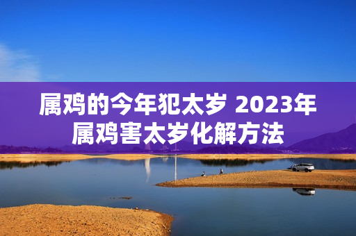 属鸡的今年犯太岁 2023年属鸡害太岁化解方法