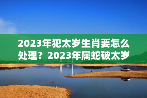 2023年犯太岁生肖要怎么处理？2023年属蛇破太岁怎么化解