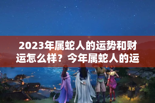 2023年属蛇人的运势和财运怎么样？今年属蛇人的运势怎么样