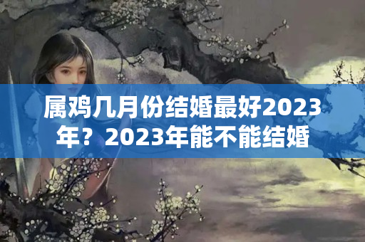 属鸡几月份结婚最好2023年？2023年能不能结婚