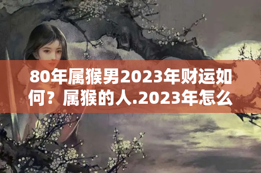 80年属猴男2023年财运如何？属猴的人.2023年怎么样?