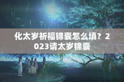 化太岁祈福锦囊怎么填？2023请太岁锦囊