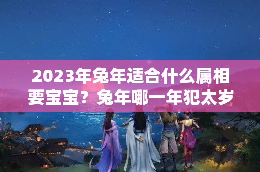 2023年兔年适合什么属相要宝宝？兔年哪一年犯太岁