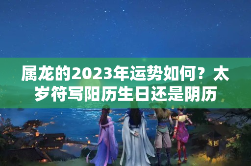 属龙的2023年运势如何？太岁符写阳历生日还是阴历