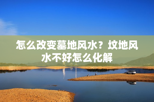 怎么改变墓地风水？坟地风水不好怎么化解