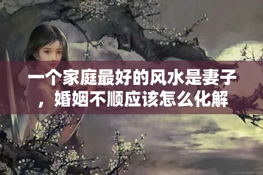 一个家庭最好的风水是妻子，婚姻不顺应该怎么化解