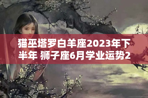 猫巫塔罗白羊座2023年下半年 狮子座6月学业运势2023