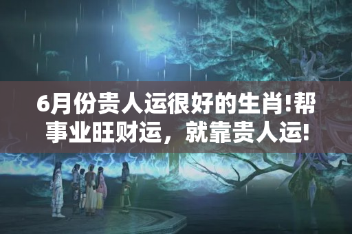 6月份贵人运很好的生肖!帮事业旺财运，就靠贵人运!（五十岁大土贵人财运）