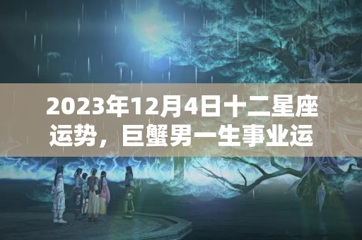 2023年12月4日十二星座运势，巨蟹男一生事业运