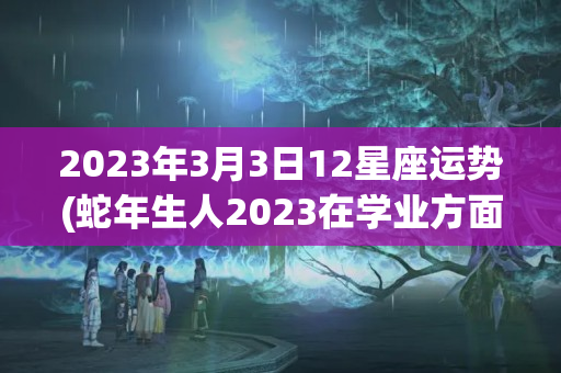 2023年3月3日12星座运势(蛇年生人2023在学业方面运势)