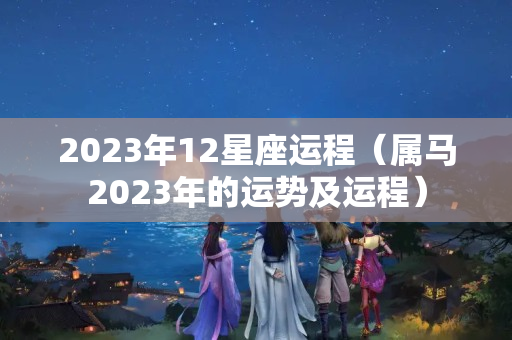 2023年12星座运程（属马2023年的运势及运程）