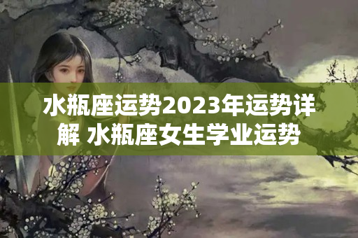 水瓶座运势2023年运势详解 水瓶座女生学业运势