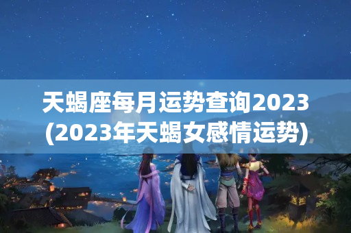 天蝎座每月运势查询2023(2023年天蝎女感情运势)