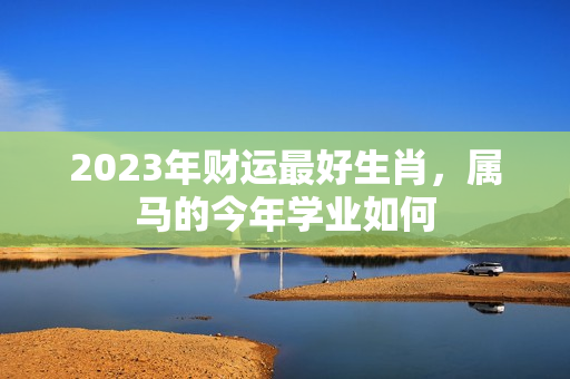 2023年财运最好生肖，属马的今年学业如何