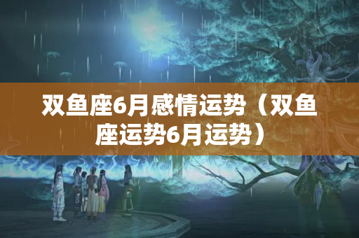 双鱼座6月感情运势（双鱼座运势6月运势）