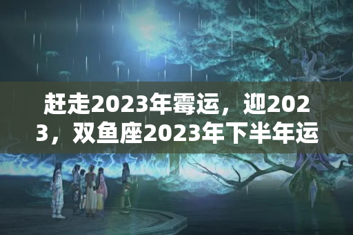 赶走2023年霉运，迎2023，双鱼座2023年下半年运势