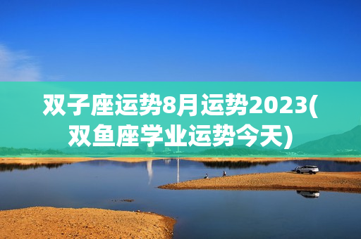 双子座运势8月运势2023(双鱼座学业运势今天)