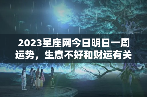 2023星座网今日明日一周运势，生意不好和财运有关系吗