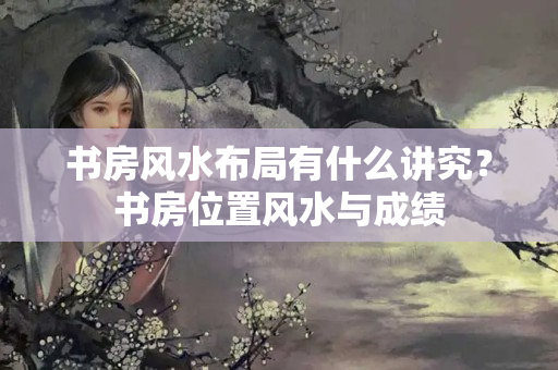 书房风水布局有什么讲究？书房位置风水与成绩