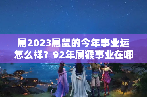 属2023属鼠的今年事业运怎么样？92年属猴事业在哪年好