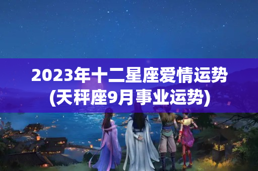 2023年十二星座爱情运势(天秤座9月事业运势)