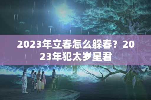 2023年立春怎么躲春？2023年犯太岁星君