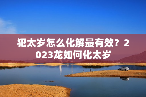 犯太岁怎么化解最有效？2023龙如何化太岁