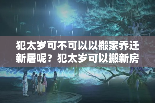 犯太岁可不可以以搬家乔迁新居呢？犯太岁可以搬新房吗