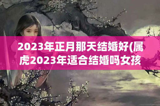 2023年正月那天结婚好(属虎2023年适合结婚吗女孩)