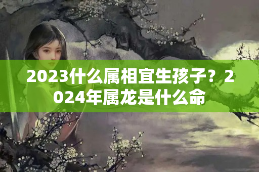 2023什么属相宜生孩子？2024年属龙是什么命